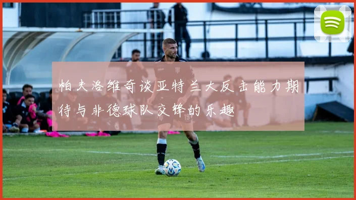 帕夫洛维奇谈亚特兰大反击能力期待与非德球队交锋的乐趣