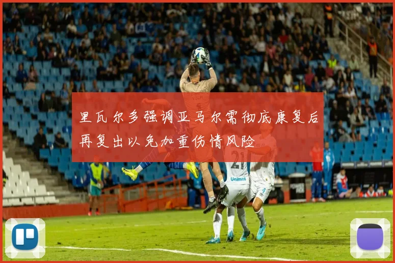 里瓦尔多强调亚马尔需彻底康复后再复出以免加重伤情风险