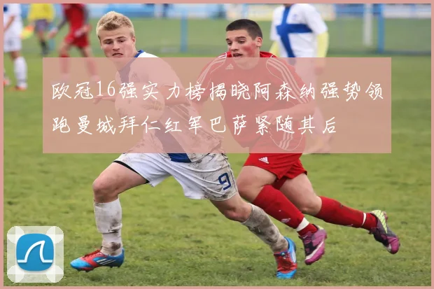 欧冠16强实力榜揭晓阿森纳强势领跑曼城拜仁红军巴萨紧随其后
