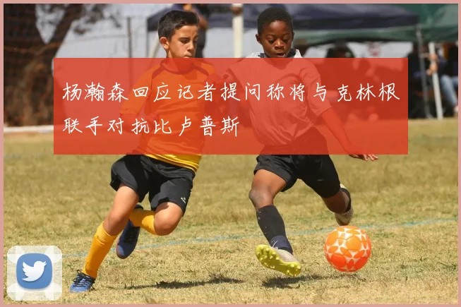 杨瀚森回应记者提问称将与克林根联手对抗比卢普斯