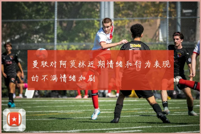 曼联对阿莫林近期情绪和行为表现的不满情绪加剧