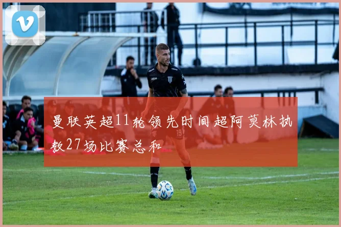 曼联英超11轮领先时间超阿莫林执教27场比赛总和