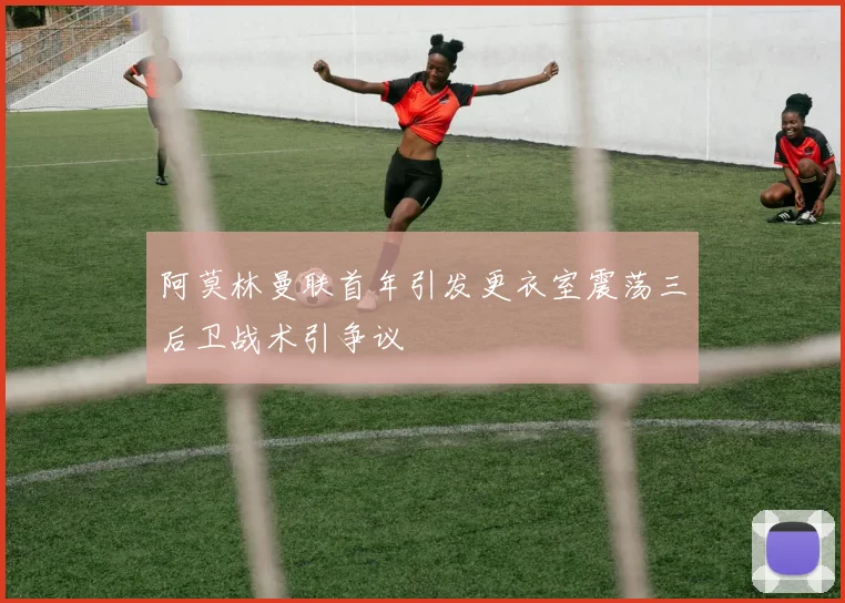 阿莫林曼联首年引发更衣室震荡三后卫战术引争议