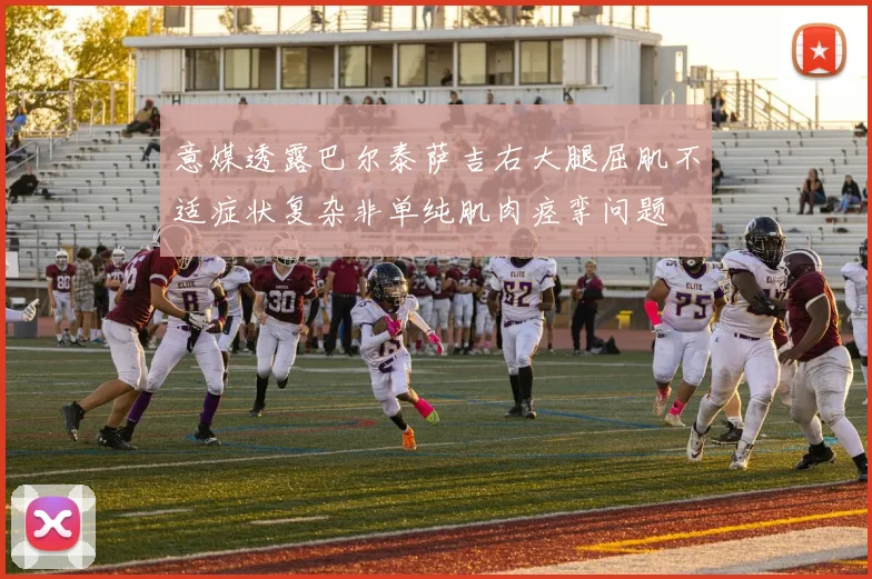 意媒透露巴尔泰萨吉右大腿屈肌不适症状复杂非单纯肌肉痉挛问题