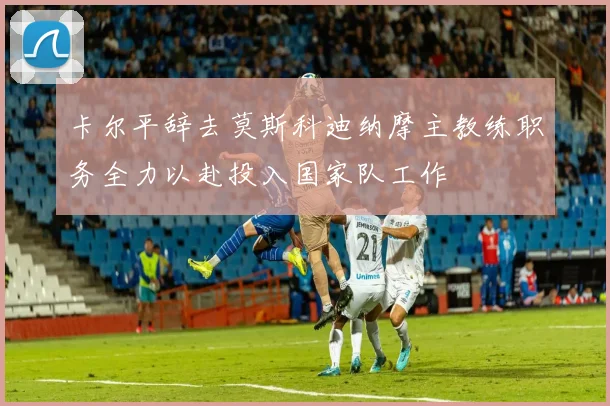 卡尔平辞去莫斯科迪纳摩主教练职务全力以赴投入国家队工作