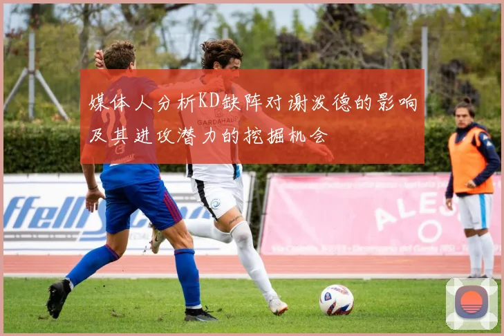 媒体人分析KD缺阵对谢泼德的影响及其进攻潜力的挖掘机会