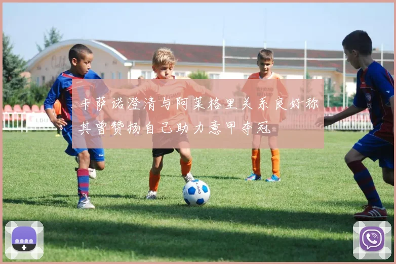 卡萨诺澄清与阿莱格里关系良好称其曾赞扬自己助力意甲夺冠