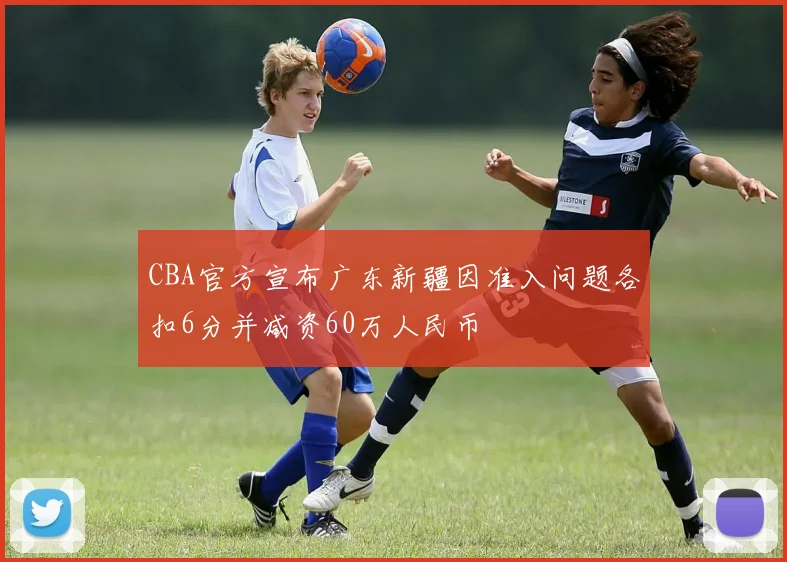 CBA官方宣布广东新疆因准入问题各扣6分并减资60万人民币