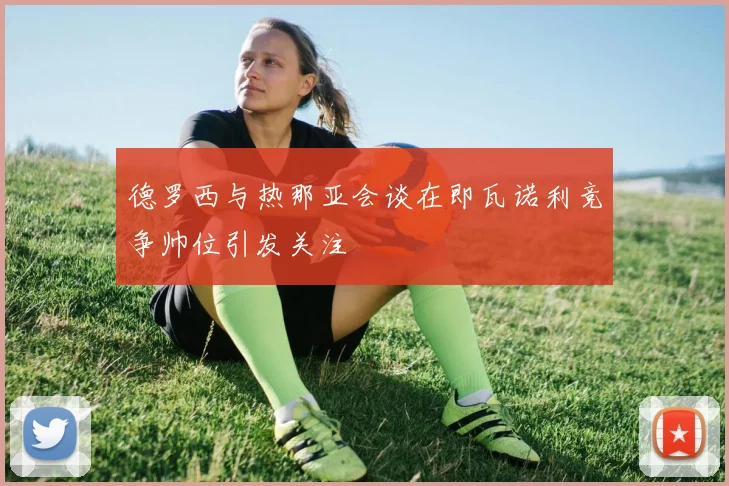 德罗西与热那亚会谈在即瓦诺利竞争帅位引发关注