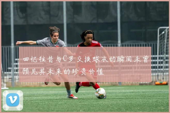 回忆往昔与C罗交换球衣的瞬间未曾预见其未来的珍贵价值