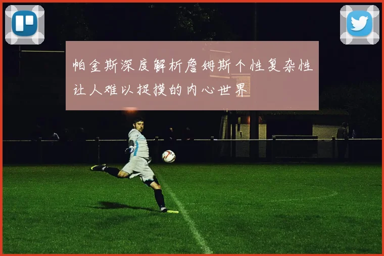 帕金斯深度解析詹姆斯个性复杂性让人难以捉摸的内心世界