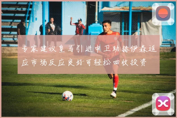 专家建议皇马引进中卫助赫伊森适应市场反应良好可轻松回收投资