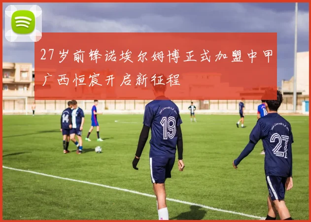 27岁前锋诺埃尔姆博正式加盟中甲广西恒宸开启新征程