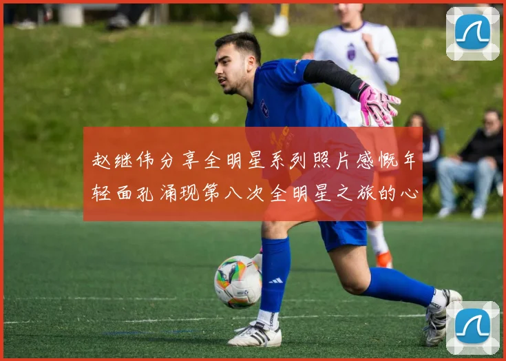 赵继伟分享全明星系列照片感慨年轻面孔涌现第八次全明星之旅的心路历程